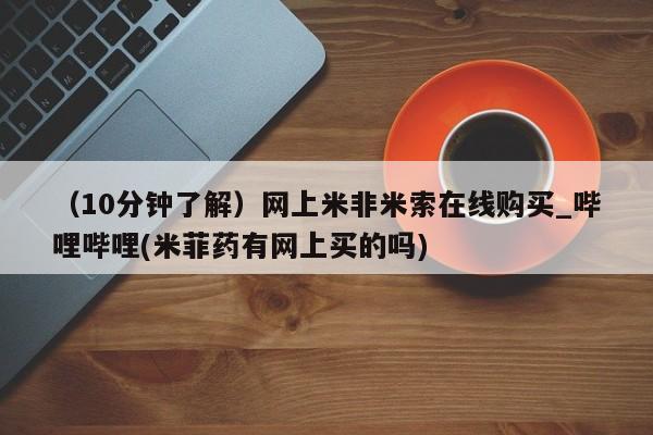 米非米索购买方式（10分钟了解）网上米非米索在线购买_哔哩哔哩(米菲药有网上买的吗)