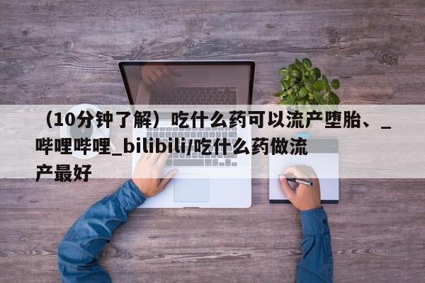米非司酮私人微信号（10分钟了解）吃什么药可以流产堕胎、_哔哩哔哩_bilibili/吃什么药做流产最好