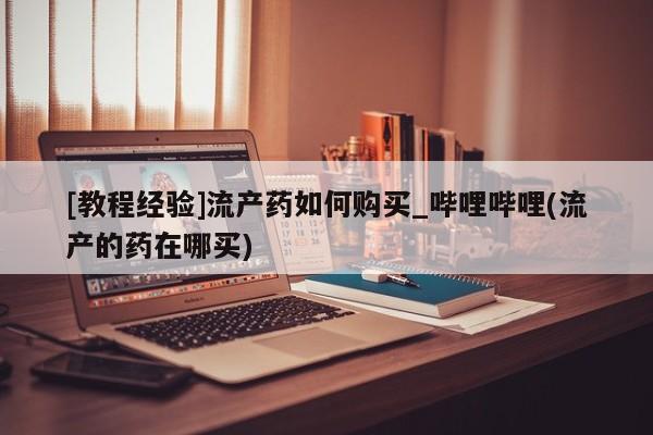 米非米索购买链接联系微信[教程经验]流产药如何购买_哔哩哔哩(流产的药在哪买)