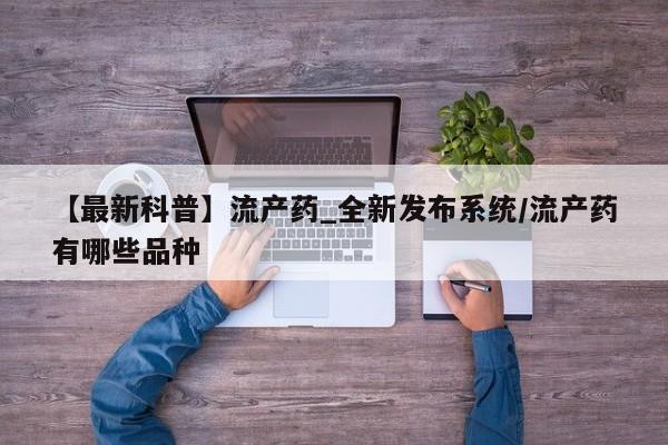 吃什么药可以流产堕胎、【最新科普】流产药_全新发布系统/流产药有哪些品种
