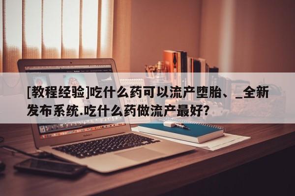 米非司酮私人微信号[教程经验]吃什么药可以流产堕胎、_全新发布系统.吃什么药做流产最好？