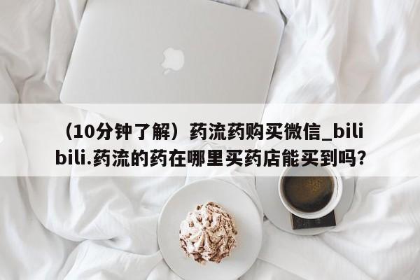 堕胎药（10分钟了解）药流药购买微信_bilibili.药流的药在哪里买药店能买到吗？