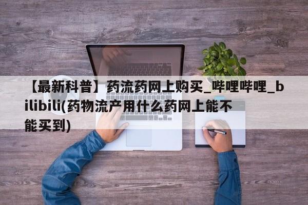 米非米索【最新科普】药流药网上购买_哔哩哔哩_bilibili(药物流产用什么药网上能不能买到)
