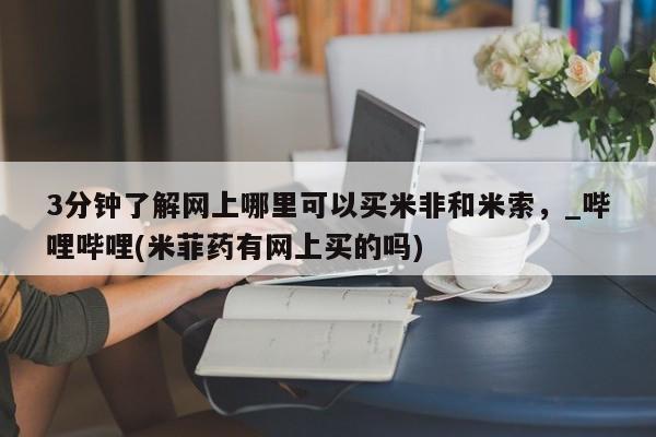 米非司酮私人微信号3分钟了解网上哪里可以买米非和米索，_哔哩哔哩(米菲药有网上买的吗)