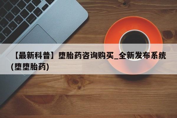 堕胎药【最新科普】堕胎药咨询购买_全新发布系统(堕堕胎药)
