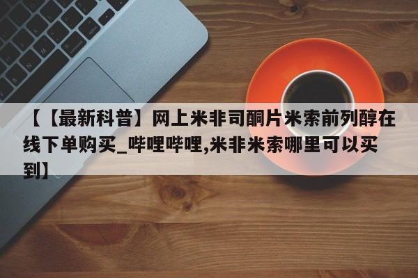 米非司酮私人微信号【【最新科普】网上米非司酮片米索前列醇在线下单购买_哔哩哔哩,米非米索哪里可以买到】