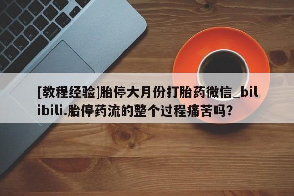 米非司酮私人微信号[教程经验]胎停大月份打胎药微信_bilibili.胎停药流的整个过程痛苦吗？