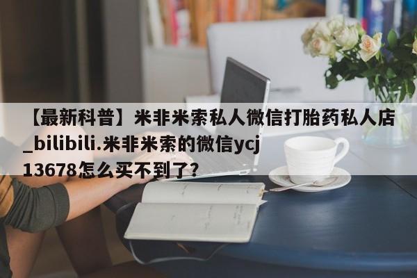 米非司酮私人微信号【最新科普】米非米索私人微信打胎药私人店_bilibili.米非米索的微信ycj13678怎么买不到了?