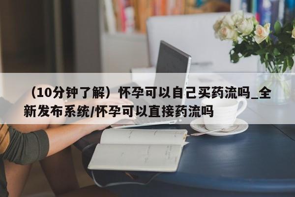 米非司酮私人微信号（10分钟了解）怀孕可以自己买药流吗_全新发布系统/怀孕可以直接药流吗