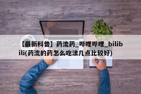 药流药【最新科普】药流药_哔哩哔哩_bilibili(药流的药怎么吃法几点比较好)