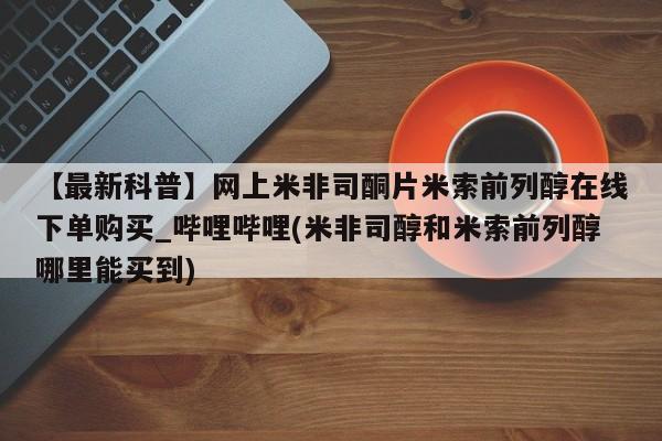 打胎药全国包邮微信【最新科普】网上米非司酮片米索前列醇在线下单购买_哔哩哔哩(米非司醇和米索前列醇哪里能买到)